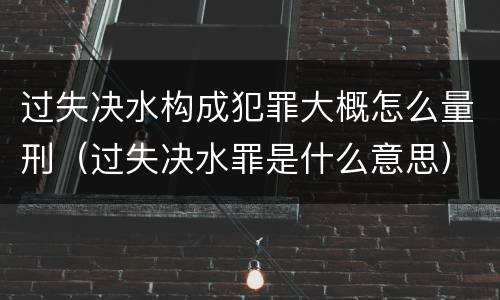 过失决水构成犯罪大概怎么量刑（过失决水罪是什么意思）
