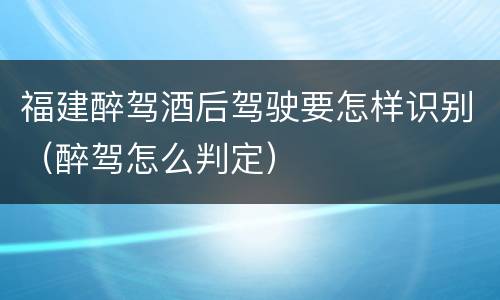 福建醉驾酒后驾驶要怎样识别（醉驾怎么判定）