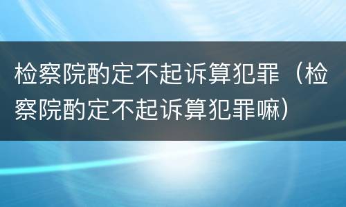 检察院酌定不起诉算犯罪（检察院酌定不起诉算犯罪嘛）