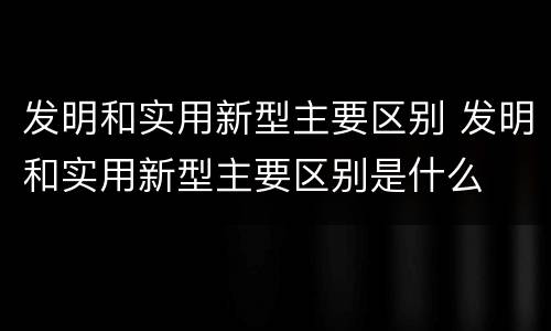 发明和实用新型主要区别 发明和实用新型主要区别是什么