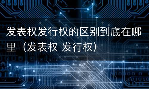 发表权发行权的区别到底在哪里（发表权 发行权）