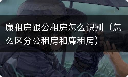 廉租房跟公租房怎么识别（怎么区分公租房和廉租房）