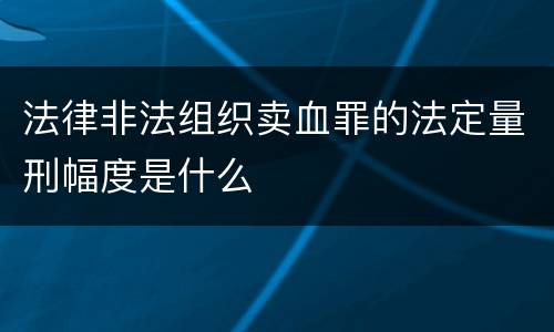 法律非法组织卖血罪的法定量刑幅度是什么