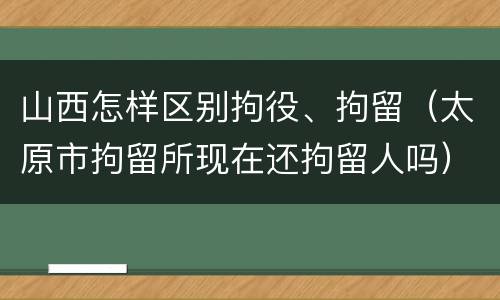 山西怎样区别拘役、拘留（太原市拘留所现在还拘留人吗）