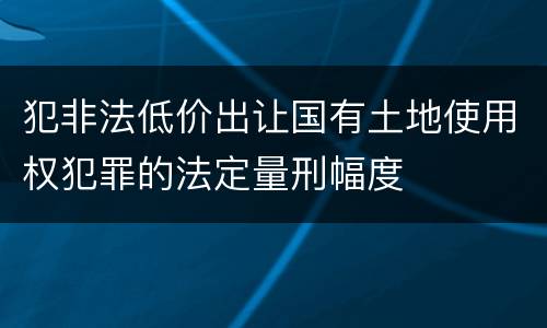 犯非法低价出让国有土地使用权犯罪的法定量刑幅度