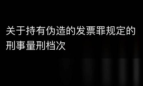 关于持有伪造的发票罪规定的刑事量刑档次