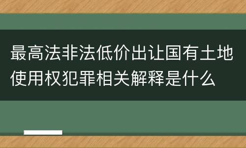最高法非法低价出让国有土地使用权犯罪相关解释是什么