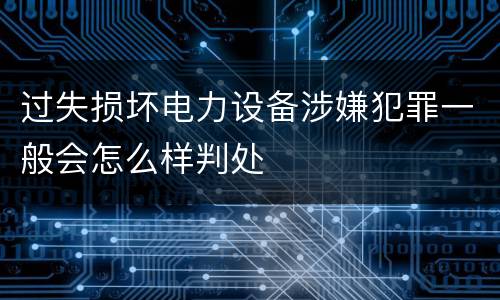 过失损坏电力设备涉嫌犯罪一般会怎么样判处