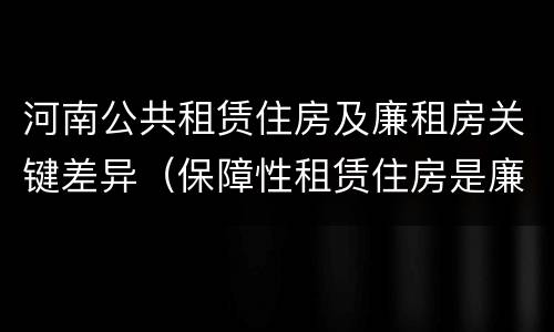 河南公共租赁住房及廉租房关键差异（保障性租赁住房是廉租房吗）