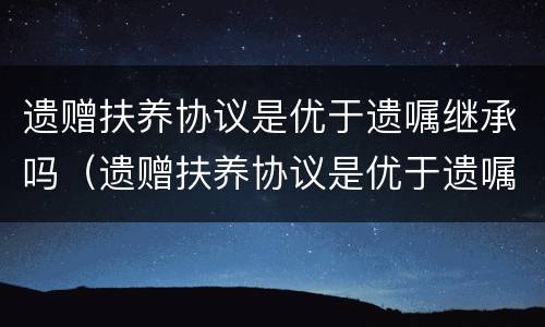 遗赠扶养协议是优于遗嘱继承吗（遗赠扶养协议是优于遗嘱继承吗）