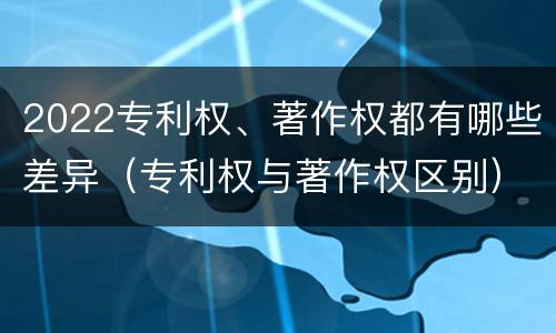 2022专利权、著作权都有哪些差异（专利权与著作权区别）