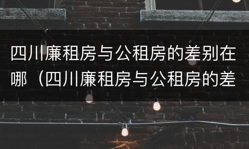 四川廉租房与公租房的差别在哪（四川廉租房与公租房的差别在哪里）
