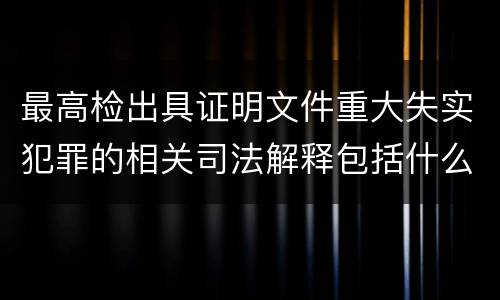 最高检出具证明文件重大失实犯罪的相关司法解释包括什么主要内容