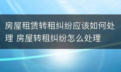 房屋租赁转租纠纷应该如何处理 房屋转租纠纷怎么处理