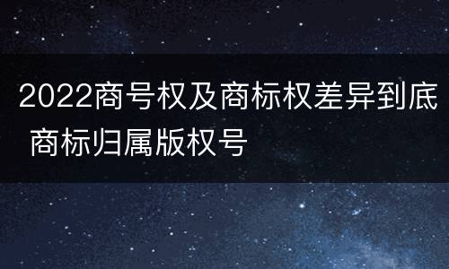 2022商号权及商标权差异到底 商标归属版权号