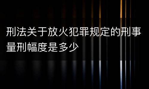 刑法关于放火犯罪规定的刑事量刑幅度是多少