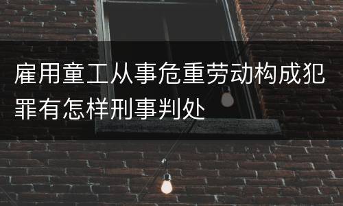 雇用童工从事危重劳动构成犯罪有怎样刑事判处