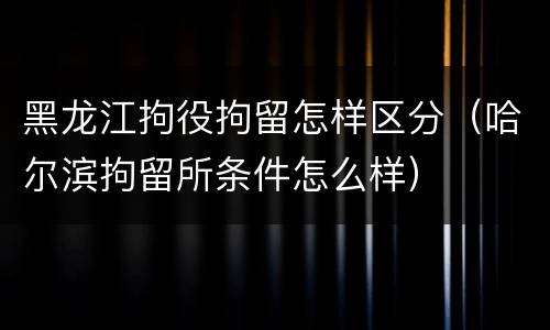 黑龙江拘役拘留怎样区分（哈尔滨拘留所条件怎么样）