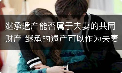 继承遗产能否属于夫妻的共同财产 继承的遗产可以作为夫妻共同财产吗