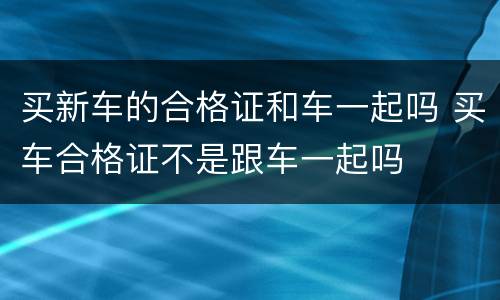 买新车的合格证和车一起吗 买车合格证不是跟车一起吗