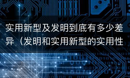 实用新型及发明到底有多少差异（发明和实用新型的实用性）