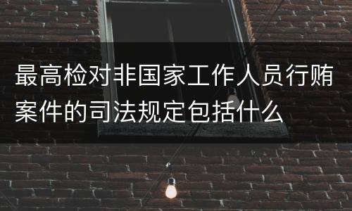 最高检对非国家工作人员行贿案件的司法规定包括什么