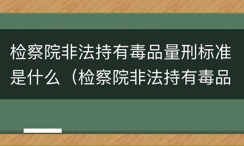 检察院非法持有毒品量刑标准是什么（检察院非法持有毒品量刑标准是什么意思）