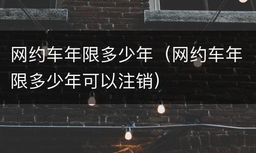网约车年限多少年（网约车年限多少年可以注销）