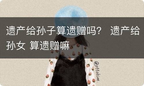 遗产给孙子算遗赠吗？ 遗产给孙女 算遗赠嘛