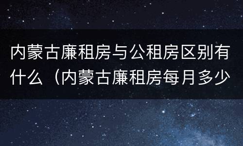 内蒙古廉租房与公租房区别有什么（内蒙古廉租房每月多少钱）