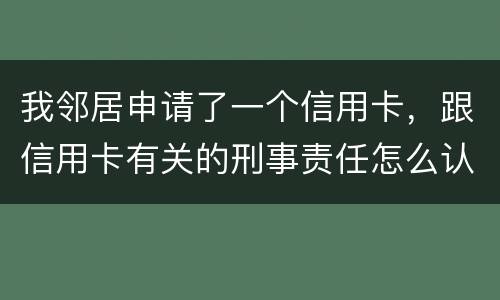 我邻居申请了一个信用卡，跟信用卡有关的刑事责任怎么认定啊