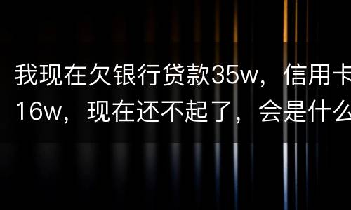 我现在欠银行贷款35w，信用卡16w，现在还不起了，会是什么后果