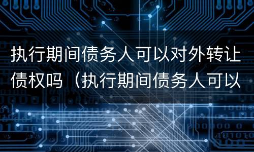 执行期间债务人可以对外转让债权吗（执行期间债务人可以对外转让债权吗怎么办）
