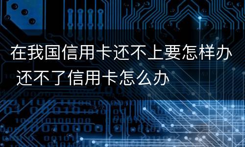 在我国信用卡还不上要怎样办 还不了信用卡怎么办