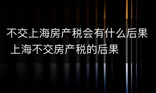 不交上海房产税会有什么后果 上海不交房产税的后果
