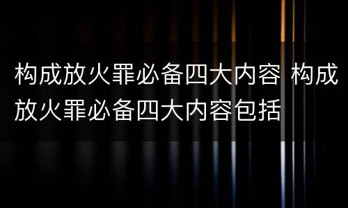 构成放火罪必备四大内容 构成放火罪必备四大内容包括
