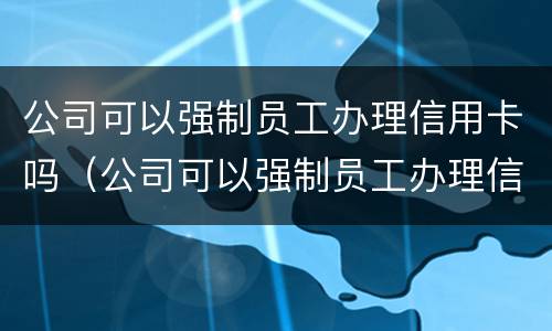 公司可以强制员工办理信用卡吗（公司可以强制员工办理信用卡吗知乎）