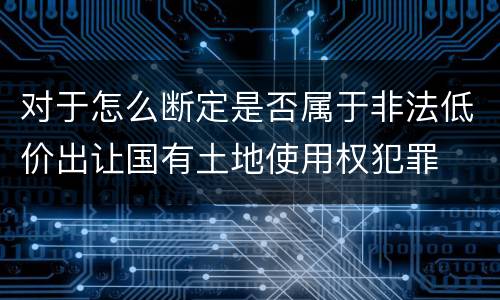 对于怎么断定是否属于非法低价出让国有土地使用权犯罪