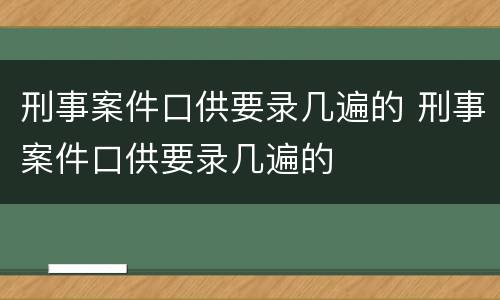 刑事案件口供要录几遍的 刑事案件口供要录几遍的