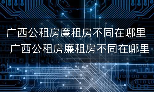 广西公租房廉租房不同在哪里 广西公租房廉租房不同在哪里查