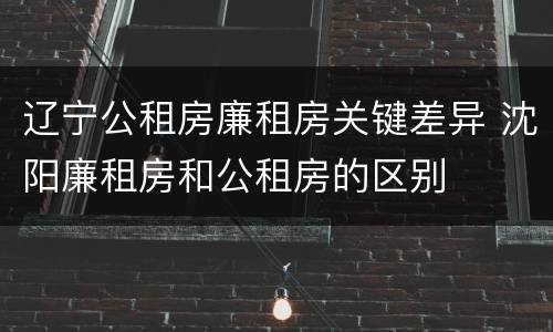 辽宁公租房廉租房关键差异 沈阳廉租房和公租房的区别