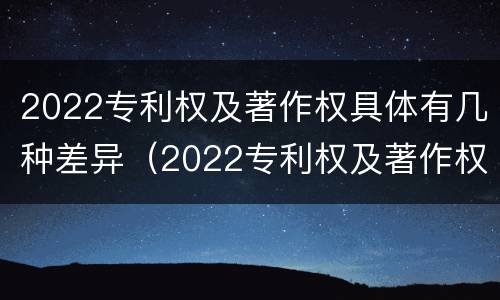 2022专利权及著作权具体有几种差异（2022专利权及著作权具体有几种差异呢）