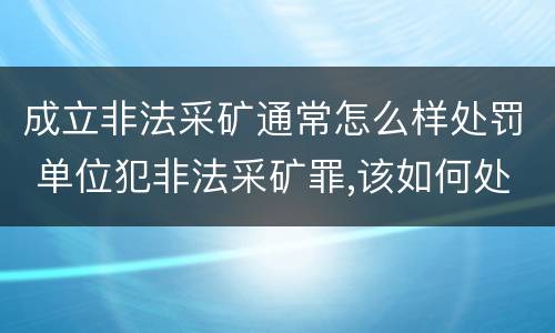 成立非法采矿通常怎么样处罚 单位犯非法采矿罪,该如何处罚?