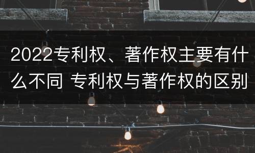 2022专利权、著作权主要有什么不同 专利权与著作权的区别
