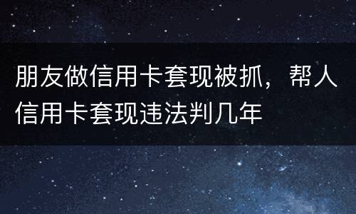 朋友做信用卡套现被抓，帮人信用卡套现违法判几年