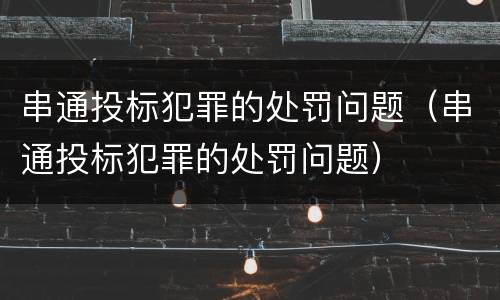 串通投标犯罪的处罚问题（串通投标犯罪的处罚问题）
