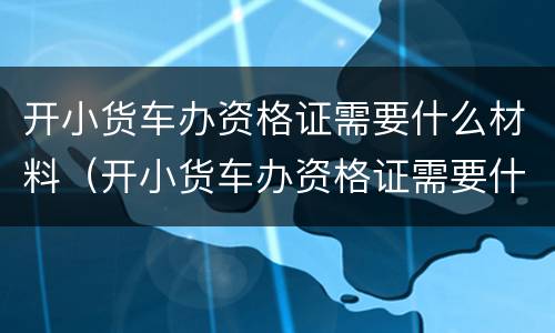 开小货车办资格证需要什么材料（开小货车办资格证需要什么材料呢）