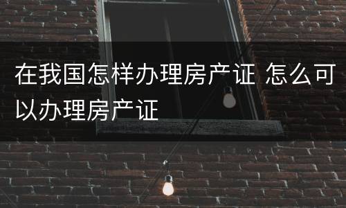 在我国怎样办理房产证 怎么可以办理房产证