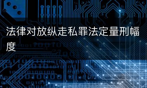 法律对放纵走私罪法定量刑幅度