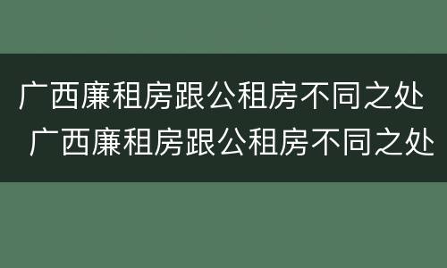广西廉租房跟公租房不同之处 广西廉租房跟公租房不同之处在哪里